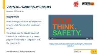 MODULE 4
UNIT 4.2: PERSONAL PROTECTION MEASURES
https://www.youtube.com/watch?v=8u6qdgYPKb0&feature
=youtu.be
DESCRIPTION
In this video you will learn the importance
of using safety harness while working on
heights.
You will see also the possible causes of
injuries if the safety harness is not worn
properly in this video in comparison with
the correct style.
Duration : 04 Min 14 Sec
VIDEO 06 – WORKING AT HEIGHTS
52
 