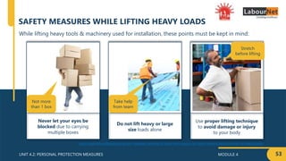 MODULE 4
UNIT 4.2: PERSONAL PROTECTION MEASURES
Never let your eyes be
blocked due to carrying
multiple boxes
Do not lift heavy or large
size loads alone
Use proper lifting technique
to avoid damage or injury
to your body
53
While lifting heavy tools & machinery used for installation, these points must be kept in mind:
SAFETY MEASURES WHILE LIFTING HEAVY LOADS
http://materialhandlingsafety.org/why-repeated-handling-of-small-work-pieces-can-harm-workers-backs-as-much-as-heavy-loads/
Not more
than 1 box
Take help
from team
Stretch
before lifting
 