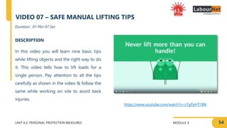MODULE 4
UNIT 4.2: PERSONAL PROTECTION MEASURES
https://www.youtube.com/watch?v=z7gPpHT1Blk
DESCRIPTION
In this video you will learn nine basic tips
while lifting objects and the right way to do
it. This video tells how to lift loads for a
single person. Pay attention to all the tips
carefully as shown in the video & follow the
same while working on site to avoid back
injuries.
Duration : 01 Min 07 Sec
VIDEO 07 – SAFE MANUAL LIFTING TIPS
54
 