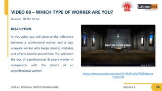 MODULE 4
UNIT 4.2: PERSONAL PROTECTION MEASURES
https://www.youtube.com/watch?v=9UW_afuUFlQ&feature
=youtu.be
DESCRIPTION
In this video you will observe the difference
between a professional worker and a lazy,
unaware worker who keeps making mistakes
and affects several around him. You will learn
the dos of a professional & aware worker in
comparison with the don’ts of an
unprofessional worker.
Duration : 04 Min 50 Sec
VIDEO 08 – WHICH TYPE OF WORKER ARE YOU?
56
 