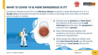 MODULE 4
UNIT 4.1: COVID-19 SAFETY
WHAT IS COVID-19 & HOW DANGEROUS IS IT?
9
Coronavirus Disease (Covid-19) is an infectious disease caused by a newly developed virus. It is a
deadly virus that spreads through the droplets of saliva or discharge from nose when an infected
person coughs or sneezes.
 The best way to prevent and slow down
the infection of this virus is to be well
informed about the virus, the symptoms it
causes & how it spreads.
 Most infected people develop mild
symptoms and recover without any special
treatment/ hospitalization
 Other people like elderly & children who
have low immunity levels can fall severely
ill resulting in mass deaths all over the
world.
 
