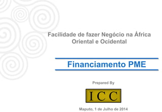 1
I C CI C C
Financiamento PME
Prepared By
Facilidade de fazer Negócio na África
Oriental e Ocidental
Maputo, 1 de Julho de 2014
 