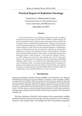 Master in Medical Physics 2015 to 2016
Practical Report of Radiation Oncology
Francisco J. Hernandez Flores
International Centre for Theoretical Physics
franciscohernandez_f2010@hotmail.com
December 23, 2015
Abstract
In this practical session were evaluated two important point for the safety of
the patient during the complex plan like VMAT or IMRT in radiation therapy: the
ﬁrst part evaluated was plan veriﬁcation of the prostate patient and second part was
the quality control in multileaf using gafchromic ﬁlm. Using the octavius phantom
with the appropriated software was evaluated the plan of VMAT technique when
te plan of patient is made with one of the advanced technique in radiotherapy is
requires a dedicated QA procedure for dosimetric veriﬁcation of a planned dose
distribution to check for the agreement between a dose distribution calculated
by the Treatment Planning System (TPS) and the corresponding measured dose
distribution before to treat the patient. In this plan the acceptance criteria γ
was 98.7% taking in to account the strict analysis 3mm and 3% of dose pixel
by pixel. The second point was inspection of the static leaf positions of Multileaf
Collimator (MLC) devices is essential for safe radiotherapy deliveries in both
static and dynamic modes. The purpose of this quality control in multileaf is to
provide accurate delivered dose when the patient is treated with the most advanced
techniques in radiotherapy (3D conformal, IMRT, IGRT and VMAT), which use
irregular ﬁelds using multileaf collimators in a linear accelerator.
I. Introduction
Intensity-modulated radiation therapy (IMRT) and Volumetric Arc Therapy
(VMAT) these techniques requires detailed veriﬁcation of the multileaf collima-
tor (MLC) leaves position, because geometric discrepancies between planned
and actual beam segments affect the treatment quality (increase the dose in the
patient), as demonstrated in literature both in terms of spatial and dosimetric
errors. For this reason, controls should be performed to verify leaves and jaws
settings when using several small ﬁelds, both during acceptance and subsequent
controls. [1]
The basic deﬁnition of the MLC leaf positions in the commercially available
treatment distance between the leaf tips and the central line of the radiation
systems is the radiation ﬁeld. Accordingly, the MLC leaf positions inspection
1
 