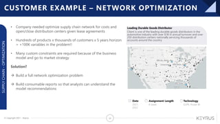 © Copyright 2021 – Keyrus 23
Leading Durable Goods Distributor
SUPPLY
CHAIN
-
OPTIMIZATION
Client is one of the leading durable goods distributors in the
automotive industry with over $1B in annual turnover and over
250 distribution centers nationally servicing thousands of
accounts around the country
Date
2021-
2022
Assignment Length
8 week
Technology
GLPK, Power BI
CUSTOMER EXAMPLE – NETWORK OPTIMIZATION
• Company needed optimize supply chain network for costs and
open/close distribution centers given lease agreements
• Hundreds of products x thousands of customers x 5 years horizon
= +100K variables in the problem!!
• Many custom constraints are required because of the business
model and go to market strategy
Solution?
→ Build a full network optimization problem
→ Build consumable reports so that analysts can understand the
model recommendations
 