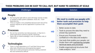 © Copyright 2021 – Keyrus 7
THESE PROBLEMS CAN BE EASY TO CALL-OUT, BUT HARD TO ADDRESS AT SCALE
People
• Not having the right skills to work with large volumes of data
or varieties of data systems (database, cloud, etc.). Excel
dependencies.
• Time-to-insights is not competitive because each new ad hoc
question requires an ad hoc application or process to be
created
We need to enable our people with
better tools and processes to help
them accomplish their goals
» Better access to data
» Tools to process the data they need to
answer key questions
» Ensure your Processes build
confidence in the data and analytics
» Use tools that enable your people, not
hinder them with maintaining complex
technical stacks and processes
» Enable organizational structures that
make analytics “stick”
Technologies
• There is a high dependency on IT and Data Science team
often lacks infrastructure and engineering support
• There are no data governance processes making sustained
ROI and maintenance difficult
Processes
• No one has ownership over data processes, or they live in
siloed applications owned by specific individuals
• Teams rely on tribal knowledge or sets of unwritten rules or
information
Challenges Solution
 