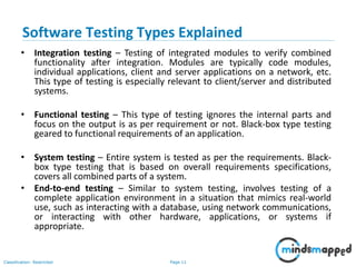 Page 11Classification: Restricted
• Integration testing – Testing of integrated modules to verify combined
functionality after integration. Modules are typically code modules,
individual applications, client and server applications on a network, etc.
This type of testing is especially relevant to client/server and distributed
systems.
• Functional testing – This type of testing ignores the internal parts and
focus on the output is as per requirement or not. Black-box type testing
geared to functional requirements of an application.
• System testing – Entire system is tested as per the requirements. Black-
box type testing that is based on overall requirements specifications,
covers all combined parts of a system.
• End-to-end testing – Similar to system testing, involves testing of a
complete application environment in a situation that mimics real-world
use, such as interacting with a database, using network communications,
or interacting with other hardware, applications, or systems if
appropriate.
Software Testing Types Explained
 