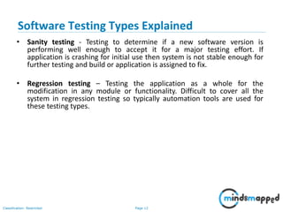 Page 12Classification: Restricted
• Sanity testing - Testing to determine if a new software version is
performing well enough to accept it for a major testing effort. If
application is crashing for initial use then system is not stable enough for
further testing and build or application is assigned to fix.
• Regression testing – Testing the application as a whole for the
modification in any module or functionality. Difficult to cover all the
system in regression testing so typically automation tools are used for
these testing types.
Software Testing Types Explained
 