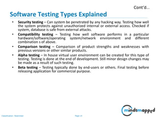 Page 14Classification: Restricted
• Security testing – Can system be penetrated by any hacking way. Testing how well
the system protects against unauthorized internal or external access. Checked if
system, database is safe from external attacks.
• Compatibility testing – Testing how well software performs in a particular
hardware/software/operating system/network environment and different
combination s of above.
• Comparison testing – Comparison of product strengths and weaknesses with
previous versions or other similar products.
• Alpha testing – In house virtual user environment can be created for this type of
testing. Testing is done at the end of development. Still minor design changes may
be made as a result of such testing.
• Beta testing – Testing typically done by end-users or others. Final testing before
releasing application for commercial purpose.
Cont’d…
Software Testing Types Explained
 