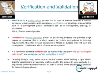 Page 16Classification: Restricted
Verification and Validation
• Verification is a quality control process that is used to evaluate whether a product,
service, or system complies with regulations, specifications, or conditions imposed at the
start of a development phase. Verification can be in development, scale-up, or
production.
This is often an internal process.
• Validation is a quality assurance process of establishing evidence that provides a high
degree of assurance that a product, service, or system accomplishes its intended
requirements. This often involves acceptance of fitness for purpose with end users and
other product stakeholders. This is often an external process.
• It is sometimes said that validation can be expressed by the query "Are you building the
right thing?“ and verification by "Are you building it right?“
• "Building the right thing" refers back to the user's needs, while "building it right" checks
that the specifications are correctly implemented by the system. In some contexts, it is
required to have written requirements for both as well as formal procedures or protocols
for determining compliance.
 