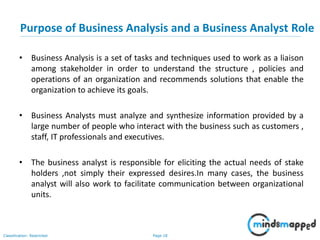 Page 18Classification: Restricted
• Business Analysis is a set of tasks and techniques used to work as a liaison
among stakeholder in order to understand the structure , policies and
operations of an organization and recommends solutions that enable the
organization to achieve its goals.
• Business Analysts must analyze and synthesize information provided by a
large number of people who interact with the business such as customers ,
staff, IT professionals and executives.
• The business analyst is responsible for eliciting the actual needs of stake
holders ,not simply their expressed desires.In many cases, the business
analyst will also work to facilitate communication between organizational
units.
Purpose of Business Analysis and a Business Analyst Role
 