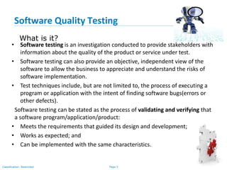 Page 3Classification: Restricted
What is it?
• Software testing is an investigation conducted to provide stakeholders with
information about the quality of the product or service under test.
• Software testing can also provide an objective, independent view of the
software to allow the business to appreciate and understand the risks of
software implementation.
• Test techniques include, but are not limited to, the process of executing a
program or application with the intent of finding software bugs(errors or
other defects).
Software testing can be stated as the process of validating and verifying that
a software program/application/product:
• Meets the requirements that guided its design and development;
• Works as expected; and
• Can be implemented with the same characteristics.
Software Quality Testing
 