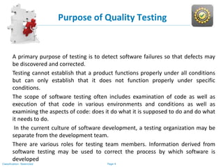 Page 4Classification: Restricted
Purpose of Quality Testing
A primary purpose of testing is to detect software failures so that defects may
be discovered and corrected.
Testing cannot establish that a product functions properly under all conditions
but can only establish that it does not function properly under specific
conditions.
The scope of software testing often includes examination of code as well as
execution of that code in various environments and conditions as well as
examining the aspects of code: does it do what it is supposed to do and do what
it needs to do.
In the current culture of software development, a testing organization may be
separate from the development team.
There are various roles for testing team members. Information derived from
software testing may be used to correct the process by which software is
developed
 
