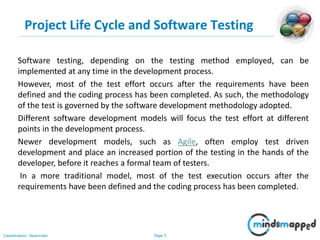 Page 5Classification: Restricted
Project Life Cycle and Software Testing
Software testing, depending on the testing method employed, can be
implemented at any time in the development process.
However, most of the test effort occurs after the requirements have been
defined and the coding process has been completed. As such, the methodology
of the test is governed by the software development methodology adopted.
Different software development models will focus the test effort at different
points in the development process.
Newer development models, such as Agile, often employ test driven
development and place an increased portion of the testing in the hands of the
developer, before it reaches a formal team of testers.
In a more traditional model, most of the test execution occurs after the
requirements have been defined and the coding process has been completed.
 
