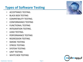 Page 9Classification: Restricted
• ACCEPTANCE TESTING.
• BLACK BOX TESTING
• COMPATIBILITY TESTING.
• CONFORMANCE TESTING
• FUNCTIONAL TESTING
• INTEGRATION TESTING.
• LOAD TESTING.
• PERFORMANCE TESTING
• REGRESSION TESTING.
• SMOKE TESTING
• STRESS TESTING
• SYSTEM TESTING
• UNIT TESTING
• WHITE BOX TESTING
Types of Software Testing
 
