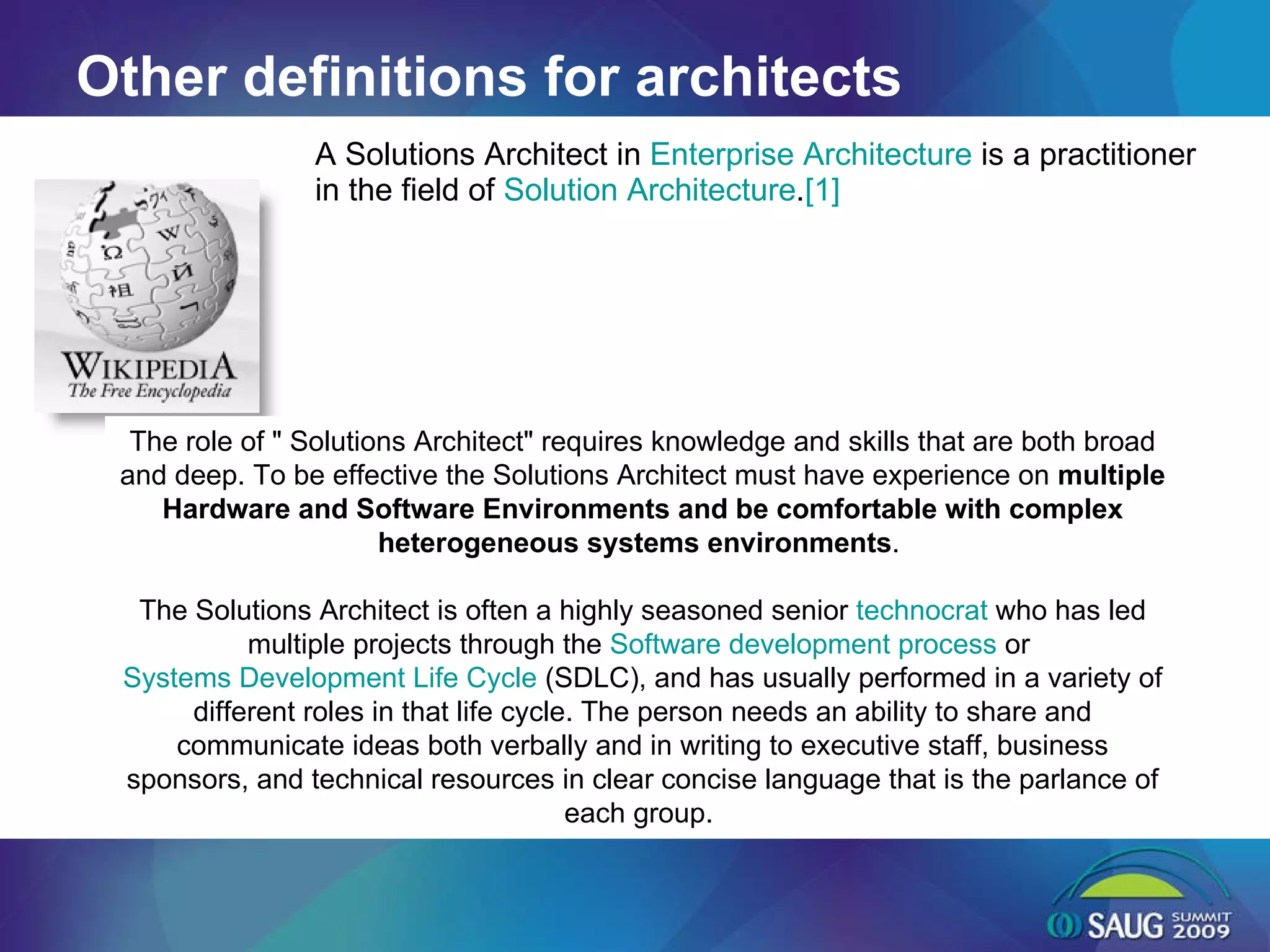Other definitions for architects A Solutions Architect in  Enterprise Architecture  is a practitioner in the field of  Solution Architecture . [1] The role of &quot; Solutions Architect&quot; requires knowledge and skills that are both broad and deep. To be effective the Solutions Architect must have experience on  multiple Hardware and Software Environments and be comfortable with complex heterogeneous systems environments .  The Solutions Architect is often a highly seasoned senior  technocrat  who has led multiple projects through the  Software development process  or  Systems Development Life Cycle  (SDLC), and has usually performed in a variety of different roles in that life cycle. The person needs an ability to share and communicate ideas both verbally and in writing to executive staff, business sponsors, and technical resources in clear concise language that is the parlance of each group.  