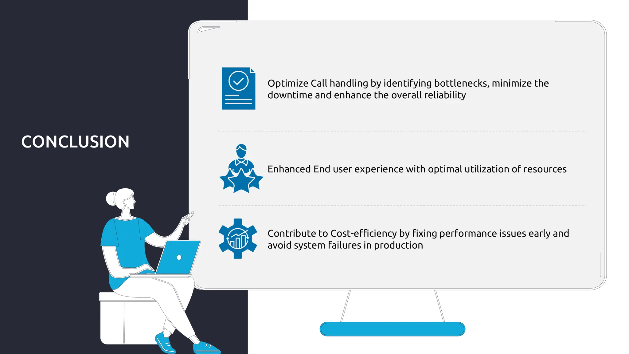 CONCLUSION
Optimize Call handling by identifying bottlenecks, minimize the
downtime and enhance the overall reliability
Enhanced End user experience with optimal utilization of resources
Contribute to Cost-efficiency by fixing performance issues early and
avoid system failures in production
 