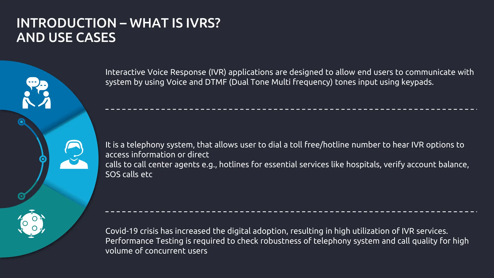 INTRODUCTION – WHAT IS IVRS?
AND USE CASES
Interactive Voice Response (IVR) applications are designed to allow end users to communicate with
system by using Voice and DTMF (Dual Tone Multi frequency) tones input using keypads.
It is a telephony system, that allows user to dial a toll free/hotline number to hear IVR options to
access information or direct
calls to call center agents e.g., hotlines for essential services like hospitals, verify account balance,
SOS calls etc
Covid-19 crisis has increased the digital adoption, resulting in high utilization of IVR services.
Performance Testing is required to check robustness of telephony system and call quality for high
volume of concurrent users
 