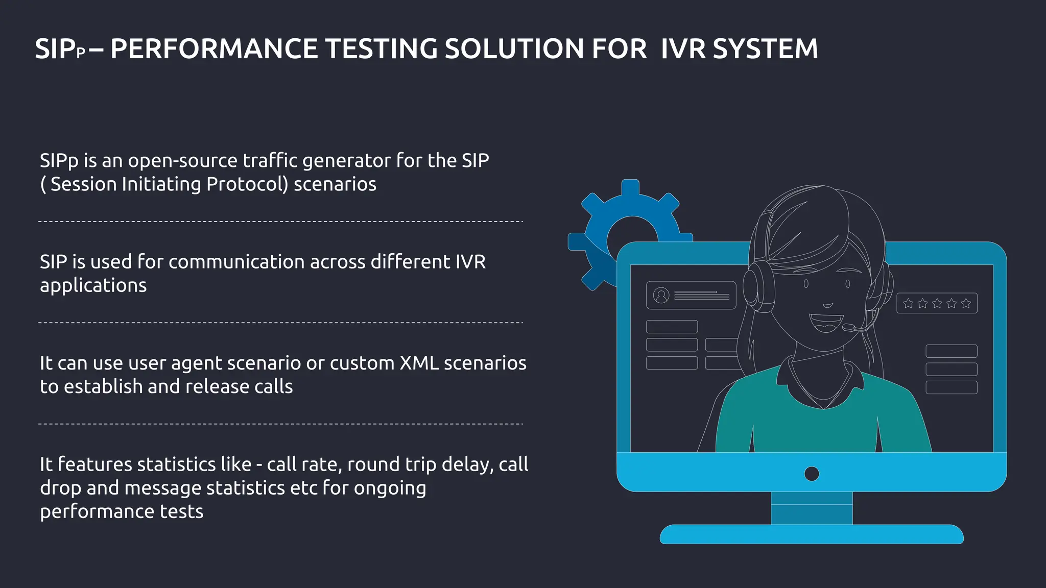 SIPP – PERFORMANCE TESTING SOLUTION FOR IVR SYSTEM
SIPp is an open-source traffic generator for the SIP
( Session Initiating Protocol) scenarios
SIP is used for communication across different IVR
applications
It can use user agent scenario or custom XML scenarios
to establish and release calls
It features statistics like - call rate, round trip delay, call
drop and message statistics etc for ongoing
performance tests
 