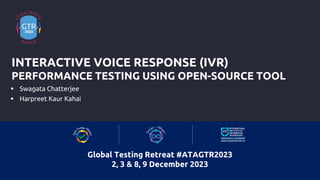  Swagata Chatterjee
 Harpreet Kaur Kahai
INTERACTIVE VOICE RESPONSE (IVR)
PERFORMANCE TESTING USING OPEN-SOURCE TOOL
Global Testing Retreat #ATAGTR2023
2, 3 & 8, 9 December 2023
 