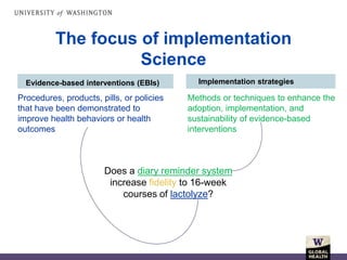 The focus of implementation
Science
Evidence-based interventions (EBIs) Implementation strategies
Methods or techniques to enhance the
adoption, implementation, and
sustainability of evidence-based
interventions
Procedures, products, pills, or policies
that have been demonstrated to
improve health behaviors or health
outcomes
Does a diary reminder system
increase fidelity to 16-week
courses of lactolyze?
 