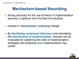 • Strong advocacy for the use of theory in Implementation
sciences, a spillover from the field of evaluation
• Interest in ‘mechanisms’ underlying change
• By identifying contextual influences and articulating
the mechanisms of implementation, theories can be
invaluable for explaining the roles of implementation
strategies and predicting how implementation may
unfold.
Mechanism-based theorizing
 