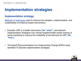 Implementation strategies
Implementation strategy:
Methods or techniques used to enhance the adoption, implementation, and
sustainability of evidence-based interventions
• Example: ART is a health intervention (the “what”), and relevant
implementation strategies may include targeted health worker training or
social marketing to improve the availability of and demand for ART (the
“how”)
• The Expert Recommendations for Implementing Change (ERIC) study
identified 73 discrete implementation strategies
 