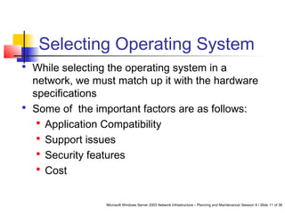 Microsoft Windows Server 2003 Network Infrastructure – Planning and Maintenance/ Session 9 / Slide 11 of 38
Selecting Operating System
 While selecting the operating system in a
network, we must match up it with the hardware
specifications
 Some of the important factors are as follows:
 Application Compatibility
 Support issues
 Security features
 Cost
 