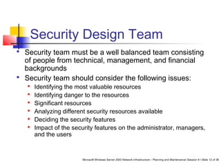 Microsoft Windows Server 2003 Network Infrastructure – Planning and Maintenance/ Session 9 / Slide 12 of 38
Security Design Team
 Security team must be a well balanced team consisting
of people from technical, management, and financial
backgrounds
 Security team should consider the following issues:
 Identifying the most valuable resources
 Identifying danger to the resources
 Significant resources
 Analyzing different security resources available
 Deciding the security features
 Impact of the security features on the administrator, managers,
and the users
 
