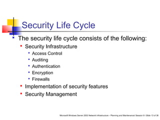 Microsoft Windows Server 2003 Network Infrastructure – Planning and Maintenance/ Session 9 / Slide 13 of 38
Security Life Cycle
 The security life cycle consists of the following:
 Security Infrastructure
 Access Control
 Auditing
 Authentication
 Encryption
 Firewalls
 Implementation of security features
 Security Management
 