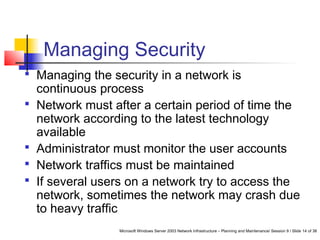 Microsoft Windows Server 2003 Network Infrastructure – Planning and Maintenance/ Session 9 / Slide 14 of 38
Managing Security
 Managing the security in a network is
continuous process
 Network must after a certain period of time the
network according to the latest technology
available
 Administrator must monitor the user accounts
 Network traffics must be maintained
 If several users on a network try to access the
network, sometimes the network may crash due
to heavy traffic
 