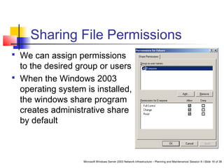 Microsoft Windows Server 2003 Network Infrastructure – Planning and Maintenance/ Session 9 / Slide 16 of 38
Sharing File Permissions
 We can assign permissions
to the desired group or users
 When the Windows 2003
operating system is installed,
the windows share program
creates administrative share
by default
 