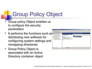 Microsoft Windows Server 2003 Network Infrastructure – Planning and Maintenance/ Session 9 / Slide 18 of 38
Group Policy Object
 Group policy Object enables us
to configure the security
parameters
 It performs the functions such as
distributing new software for
configuring system settings and
remapping directories
 Group Policy Object is
associated with an Active
Directory container object
 
