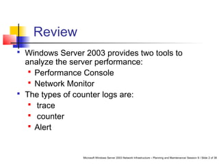Microsoft Windows Server 2003 Network Infrastructure – Planning and Maintenance/ Session 9 / Slide 2 of 38
 Windows Server 2003 provides two tools to
analyze the server performance:
 Performance Console
 Network Monitor
 The types of counter logs are:
 trace
 counter
 Alert
Review
 