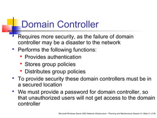 Microsoft Windows Server 2003 Network Infrastructure – Planning and Maintenance/ Session 9 / Slide 21 of 38
Domain Controller
 Requires more security, as the failure of domain
controller may be a disaster to the network
 Performs the following functions:
 Provides authentication
 Stores group policies
 Distributes group policies
 To provide security these domain controllers must be in
a secured location
 We must provide a password for domain controller, so
that unauthorized users will not get access to the domain
controller
 