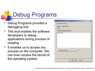 Microsoft Windows Server 2003 Network Infrastructure – Planning and Maintenance/ Session 9 / Slide 22 of 38
Debug Programs
 Debug Programs provides a
debugging tool
 This tool enables the software
developers to debug
applications during process of
creating
 It enables us to access any
process on the computer. We
can even access the kernel of
the operating system.
 