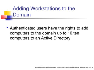 Microsoft Windows Server 2003 Network Infrastructure – Planning and Maintenance/ Session 9 / Slide 24 of 38
Adding Workstations to the
Domain
 Authenticated users have the rights to add
computers to the domain up to 10 ten
computers to an Active Directory
 