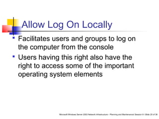Microsoft Windows Server 2003 Network Infrastructure – Planning and Maintenance/ Session 9 / Slide 25 of 38
Allow Log On Locally
 Facilitates users and groups to log on
the computer from the console
 Users having this right also have the
right to access some of the important
operating system elements
 