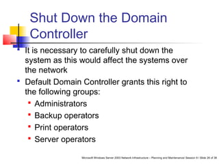 Microsoft Windows Server 2003 Network Infrastructure – Planning and Maintenance/ Session 9 / Slide 26 of 38
Shut Down the Domain
Controller
 It is necessary to carefully shut down the
system as this would affect the systems over
the network
 Default Domain Controller grants this right to
the following groups:
 Administrators
 Backup operators
 Print operators
 Server operators
 