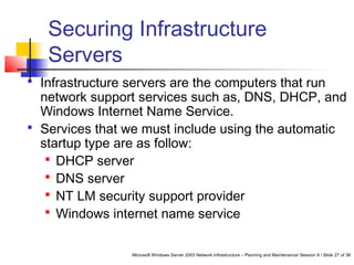Microsoft Windows Server 2003 Network Infrastructure – Planning and Maintenance/ Session 9 / Slide 27 of 38
Securing Infrastructure
Servers
 Infrastructure servers are the computers that run
network support services such as, DNS, DHCP, and
Windows Internet Name Service.
 Services that we must include using the automatic
startup type are as follow:
 DHCP server
 DNS server
 NT LM security support provider
 Windows internet name service
 