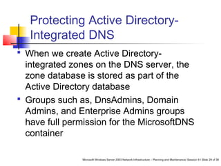 Microsoft Windows Server 2003 Network Infrastructure – Planning and Maintenance/ Session 9 / Slide 29 of 38
Protecting Active Directory-
Integrated DNS
 When we create Active Directory-
integrated zones on the DNS server, the
zone database is stored as part of the
Active Directory database
 Groups such as, DnsAdmins, Domain
Admins, and Enterprise Admins groups
have full permission for the MicrosoftDNS
container
 