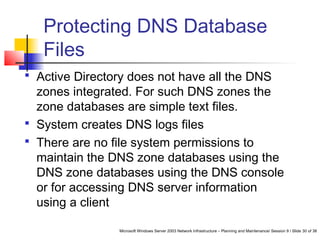 Microsoft Windows Server 2003 Network Infrastructure – Planning and Maintenance/ Session 9 / Slide 30 of 38
Protecting DNS Database
Files
 Active Directory does not have all the DNS
zones integrated. For such DNS zones the
zone databases are simple text files.
 System creates DNS logs files
 There are no file system permissions to
maintain the DNS zone databases using the
DNS zone databases using the DNS console
or for accessing DNS server information
using a client
 