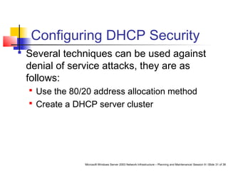 Microsoft Windows Server 2003 Network Infrastructure – Planning and Maintenance/ Session 9 / Slide 31 of 38
Configuring DHCP Security
 Several techniques can be used against
denial of service attacks, they are as
follows:
 Use the 80/20 address allocation method
 Create a DHCP server cluster
 