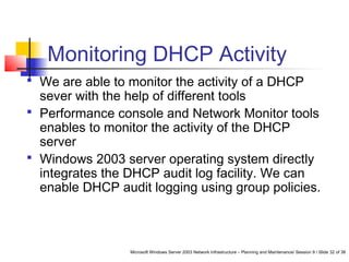 Microsoft Windows Server 2003 Network Infrastructure – Planning and Maintenance/ Session 9 / Slide 32 of 38
Monitoring DHCP Activity
 We are able to monitor the activity of a DHCP
sever with the help of different tools
 Performance console and Network Monitor tools
enables to monitor the activity of the DHCP
server
 Windows 2003 server operating system directly
integrates the DHCP audit log facility. We can
enable DHCP audit logging using group policies.
 