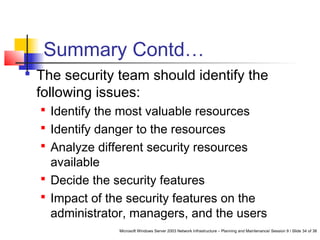 Microsoft Windows Server 2003 Network Infrastructure – Planning and Maintenance/ Session 9 / Slide 34 of 38
Summary Contd…
 The security team should identify the
following issues:
 Identify the most valuable resources
 Identify danger to the resources
 Analyze different security resources
available
 Decide the security features
 Impact of the security features on the
administrator, managers, and the users
 