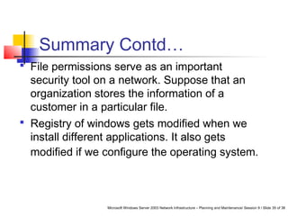Microsoft Windows Server 2003 Network Infrastructure – Planning and Maintenance/ Session 9 / Slide 35 of 38
Summary Contd…
 File permissions serve as an important
security tool on a network. Suppose that an
organization stores the information of a
customer in a particular file.
 Registry of windows gets modified when we
install different applications. It also gets
modified if we configure the operating system.
 