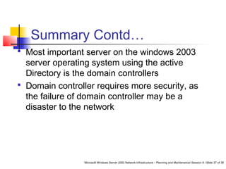 Microsoft Windows Server 2003 Network Infrastructure – Planning and Maintenance/ Session 9 / Slide 37 of 38
Summary Contd…
 Most important server on the windows 2003
server operating system using the active
Directory is the domain controllers
 Domain controller requires more security, as
the failure of domain controller may be a
disaster to the network
 