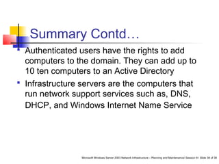Microsoft Windows Server 2003 Network Infrastructure – Planning and Maintenance/ Session 9 / Slide 38 of 38
Summary Contd…
 Authenticated users have the rights to add
computers to the domain. They can add up to
10 ten computers to an Active Directory
 Infrastructure servers are the computers that
run network support services such as, DNS,
DHCP, and Windows Internet Name Service
 