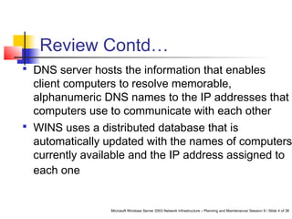 Microsoft Windows Server 2003 Network Infrastructure – Planning and Maintenance/ Session 9 / Slide 4 of 38
Review Contd…
 DNS server hosts the information that enables
client computers to resolve memorable,
alphanumeric DNS names to the IP addresses that
computers use to communicate with each other
 WINS uses a distributed database that is
automatically updated with the names of computers
currently available and the IP address assigned to
each one
 