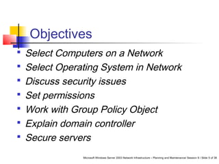 Microsoft Windows Server 2003 Network Infrastructure – Planning and Maintenance/ Session 9 / Slide 5 of 38
Objectives
 Select Computers on a Network
 Select Operating System in Network
 Discuss security issues
 Set permissions
 Work with Group Policy Object
 Explain domain controller
 Secure servers
 