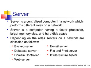 Microsoft Windows Server 2003 Network Infrastructure – Planning and Maintenance/ Session 9 / Slide 7 of 38
Server
 Server is a centralized computer in a network which
performs different roles on a network
 Server is a computer having a faster processor,
larger memory size, and hard disk space
 Depending on the roles servers on a network are
classified as follows:
 Backup server
 Database server
 Domain Controller
 Web server
 E-mail server
 File and Print server
 Infrastructure server
 
